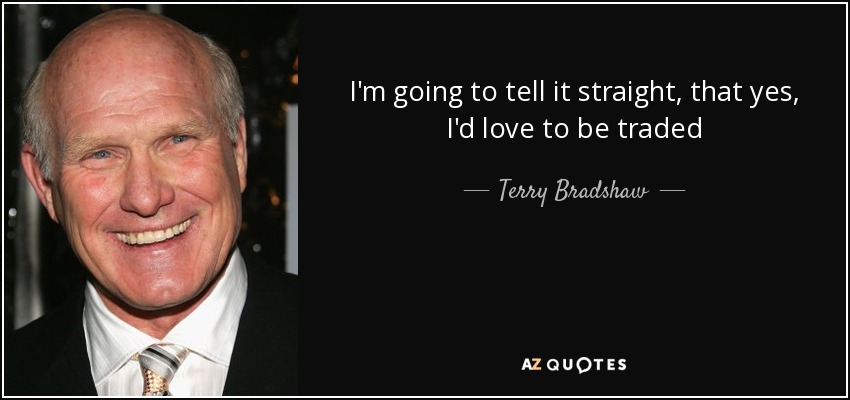 I'm going to tell it straight, that yes, I'd love to be traded - Terry Bradshaw