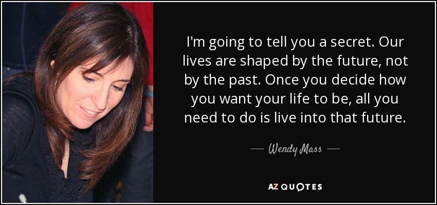 I'm going to tell you a secret. Our lives are shaped by the future, not by the past. Once you decide how you want your life to be, all you need to do is live into that future. - Wendy Mass