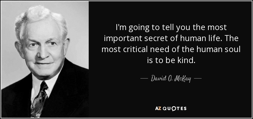 I'm going to tell you the most important secret of human life. The most critical need of the human soul is to be kind. - David O. McKay