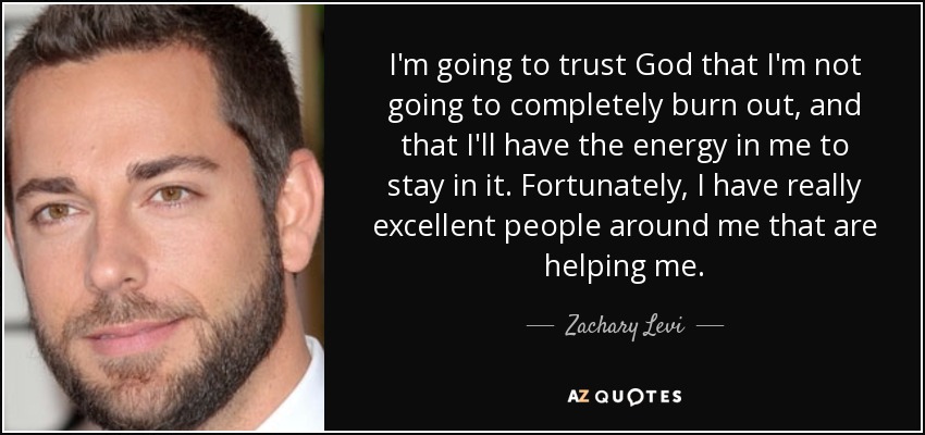 I'm going to trust God that I'm not going to completely burn out, and that I'll have the energy in me to stay in it. Fortunately, I have really excellent people around me that are helping me. - Zachary Levi