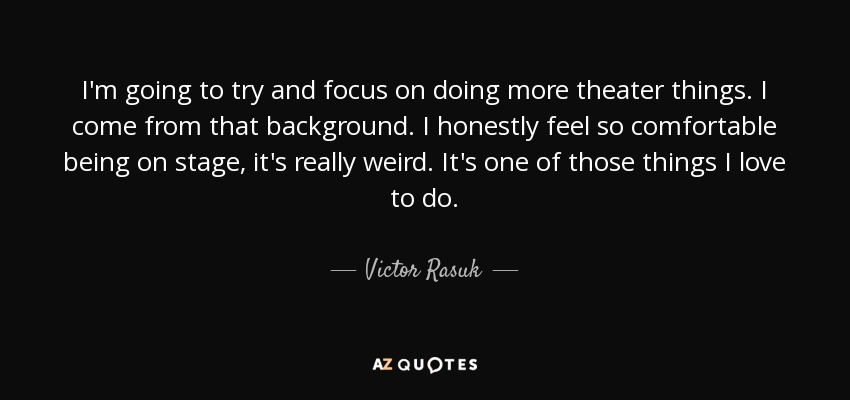 I'm going to try and focus on doing more theater things. I come from that background. I honestly feel so comfortable being on stage, it's really weird. It's one of those things I love to do. - Victor Rasuk