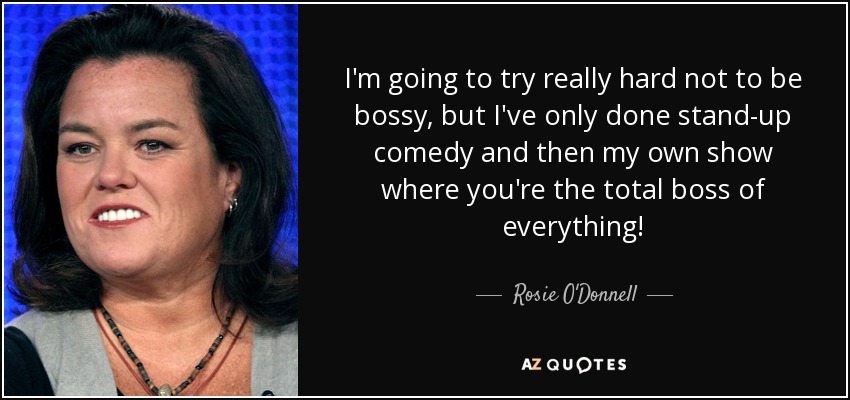 I'm going to try really hard not to be bossy, but I've only done stand-up comedy and then my own show where you're the total boss of everything! - Rosie O'Donnell