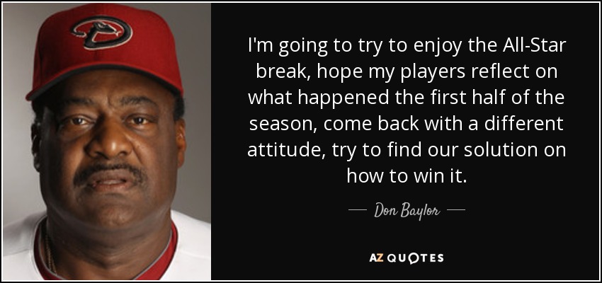 I'm going to try to enjoy the All-Star break, hope my players reflect on what happened the first half of the season, come back with a different attitude, try to find our solution on how to win it. - Don Baylor