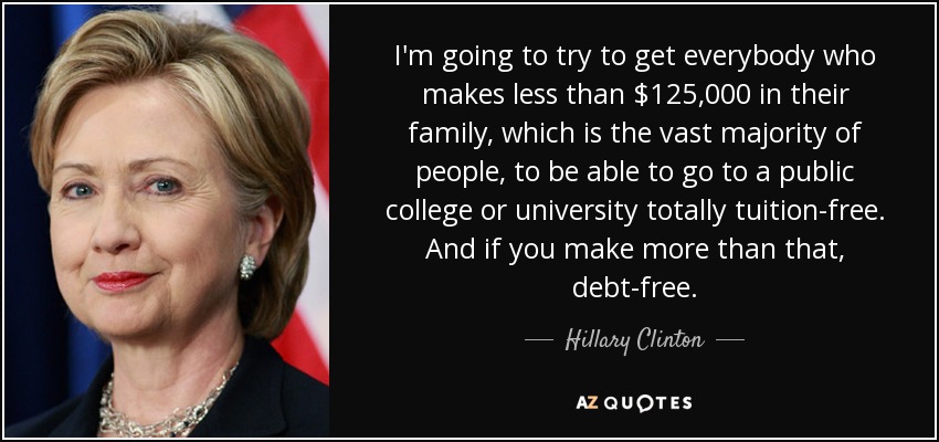 I'm going to try to get everybody who makes less than $125,000 in their family, which is the vast majority of people, to be able to go to a public college or university totally tuition-free. And if you make more than that, debt-free. - Hillary Clinton