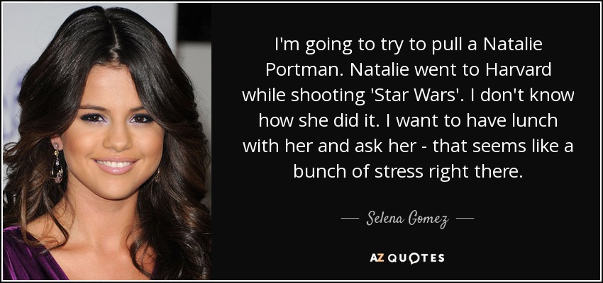 I'm going to try to pull a Natalie Portman. Natalie went to Harvard while shooting 'Star Wars'. I don't know how she did it. I want to have lunch with her and ask her - that seems like a bunch of stress right there. - Selena Gomez