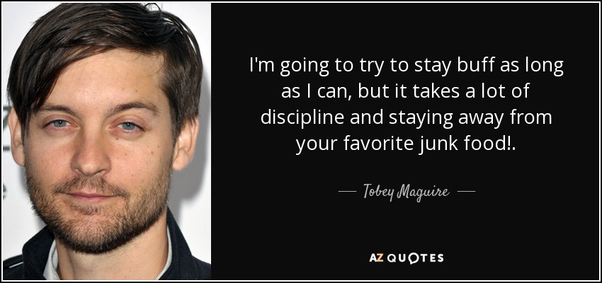 I'm going to try to stay buff as long as I can, but it takes a lot of discipline and staying away from your favorite junk food!. - Tobey Maguire