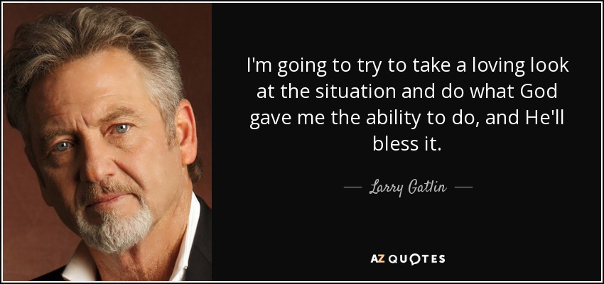 I'm going to try to take a loving look at the situation and do what God gave me the ability to do, and He'll bless it. - Larry Gatlin