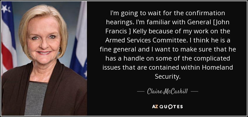 I'm going to wait for the confirmation hearings. I'm familiar with General [John Francis ] Kelly because of my work on the Armed Services Committee. I think he is a fine general and I want to make sure that he has a handle on some of the complicated issues that are contained within Homeland Security. - Claire McCaskill