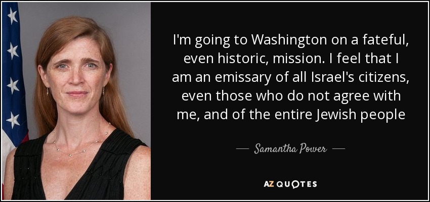 I'm going to Washington on a fateful, even historic, mission. I feel that I am an emissary of all Israel's citizens, even those who do not agree with me, and of the entire Jewish people - Samantha Power