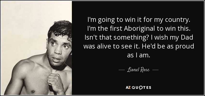 I'm going to win it for my country. I'm the first Aboriginal to win this. Isn't that something? I wish my Dad was alive to see it. He'd be as proud as I am. - Lionel Rose