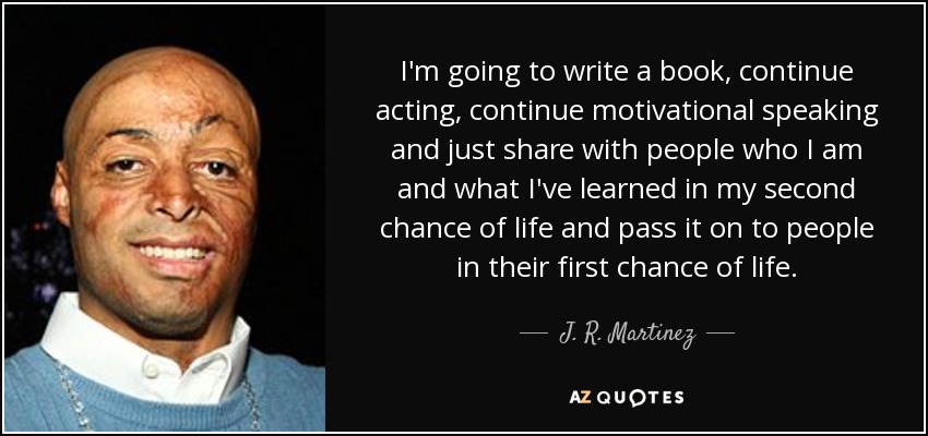 I'm going to write a book, continue acting, continue motivational speaking and just share with people who I am and what I've learned in my second chance of life and pass it on to people in their first chance of life. - J. R. Martinez