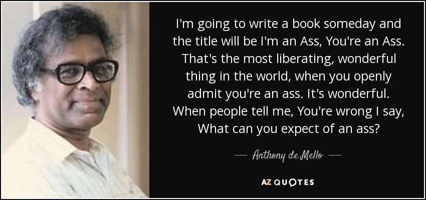 I'm going to write a book someday and the title will be I'm an Ass, You're an Ass. That's the most liberating, wonderful thing in the world, when you openly admit you're an ass. It's wonderful. When people tell me, You're wrong I say, What can you expect of an ass? - Anthony de Mello