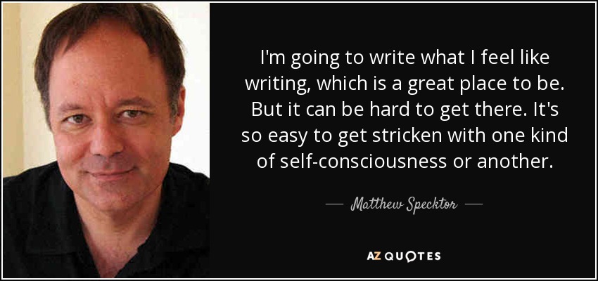 I'm going to write what I feel like writing, which is a great place to be. But it can be hard to get there. It's so easy to get stricken with one kind of self-consciousness or another. - Matthew Specktor