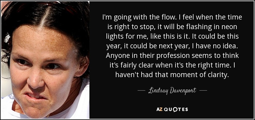 I'm going with the flow. I feel when the time is right to stop, it will be flashing in neon lights for me, like this is it. It could be this year, it could be next year, I have no idea. Anyone in their profession seems to think it's fairly clear when it's the right time. I haven't had that moment of clarity. - Lindsay Davenport