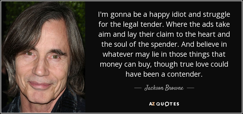 I'm gonna be a happy idiot and struggle for the legal tender. Where the ads take aim and lay their claim to the heart and the soul of the spender. And believe in whatever may lie in those things that money can buy, though true love could have been a contender. - Jackson Browne