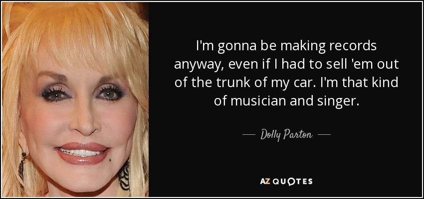 I'm gonna be making records anyway, even if I had to sell 'em out of the trunk of my car. I'm that kind of musician and singer. - Dolly Parton