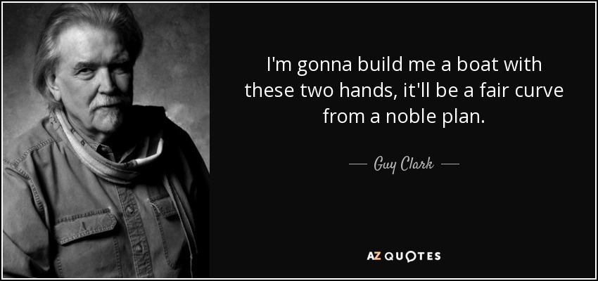 I'm gonna build me a boat with these two hands, it'll be a fair curve from a noble plan. - Guy Clark
