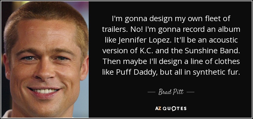 I'm gonna design my own fleet of trailers. No! I'm gonna record an album like Jennifer Lopez. It'll be an acoustic version of K.C. and the Sunshine Band. Then maybe I'll design a line of clothes like Puff Daddy, but all in synthetic fur. - Brad Pitt