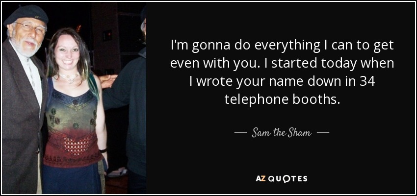 I'm gonna do everything I can to get even with you. I started today when I wrote your name down in 34 telephone booths. - Sam the Sham