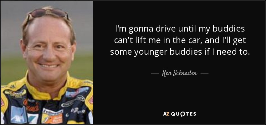 I'm gonna drive until my buddies can't lift me in the car, and I'll get some younger buddies if I need to. - Ken Schrader