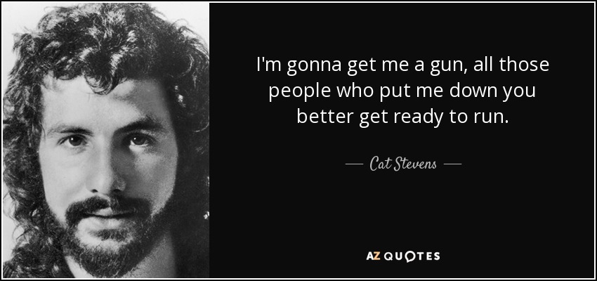 I'm gonna get me a gun, all those people who put me down you better get ready to run. - Cat Stevens