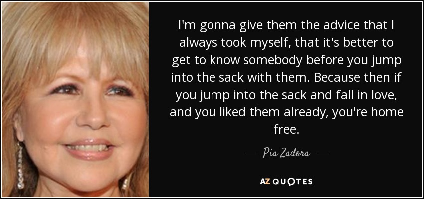 I'm gonna give them the advice that I always took myself, that it's better to get to know somebody before you jump into the sack with them. Because then if you jump into the sack and fall in love, and you liked them already, you're home free. - Pia Zadora