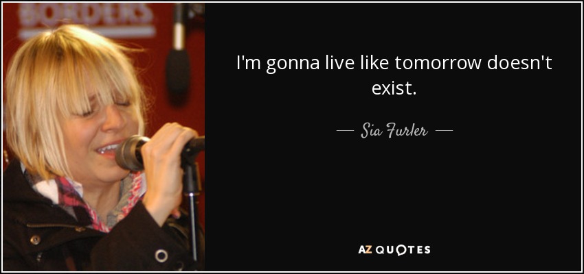 I'm gonna live like tomorrow doesn't exist. - Sia Furler