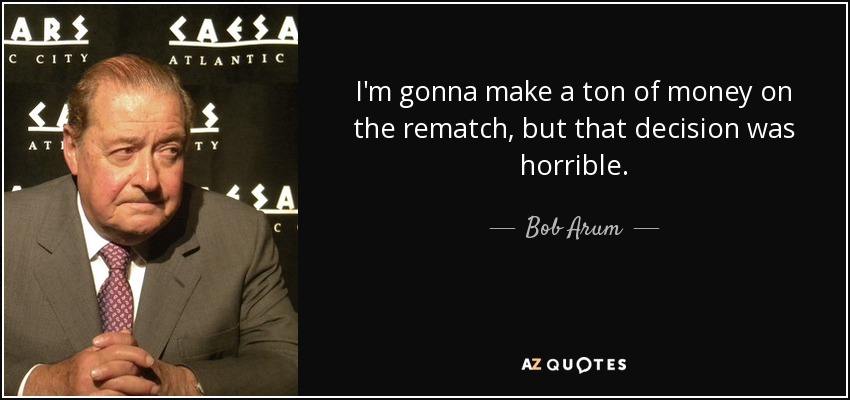 I'm gonna make a ton of money on the rematch, but that decision was horrible. - Bob Arum