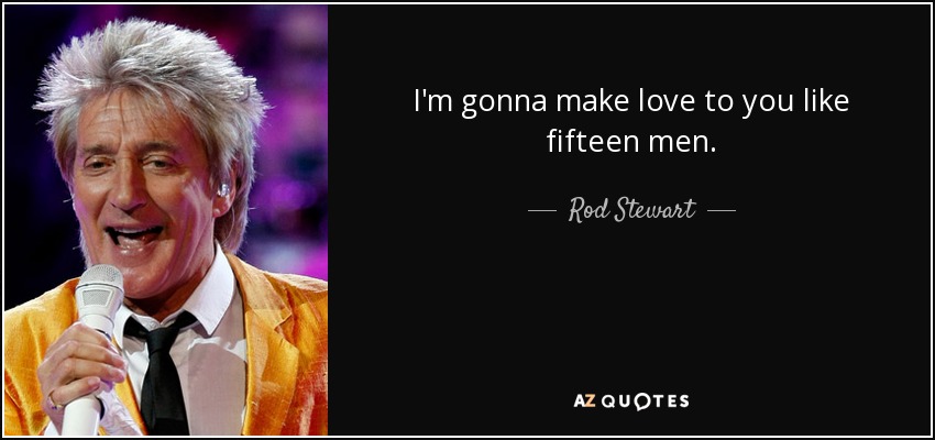 I'm gonna make love to you like fifteen men. - Rod Stewart