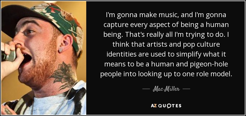 I'm gonna make music, and I'm gonna capture every aspect of being a human being. That's really all I'm trying to do. I think that artists and pop culture identities are used to simplify what it means to be a human and pigeon-hole people into looking up to one role model. - Mac Miller