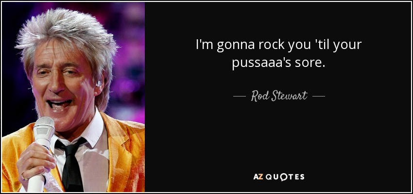 I'm gonna rock you 'til your pussaaa's sore. - Rod Stewart