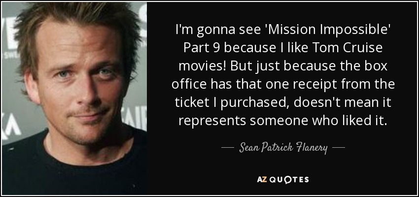 I'm gonna see 'Mission Impossible' Part 9 because I like Tom Cruise movies! But just because the box office has that one receipt from the ticket I purchased, doesn't mean it represents someone who liked it. - Sean Patrick Flanery