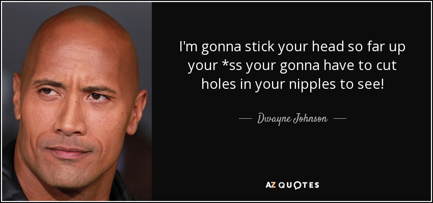 I'm gonna stick your head so far up your *ss your gonna have to cut holes in your nipples to see! - Dwayne Johnson