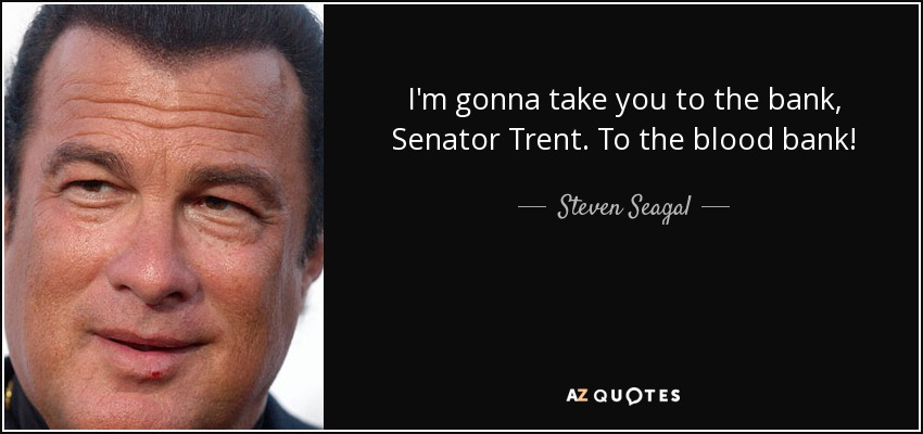 I'm gonna take you to the bank, Senator Trent. To the blood bank! - Steven Seagal