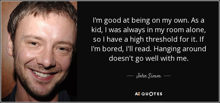 I'm good at being on my own. As a kid, I was always in my room alone, so I have a high threshold for it. If I'm bored, I'll read. Hanging around doesn't go well with me. - John Simm