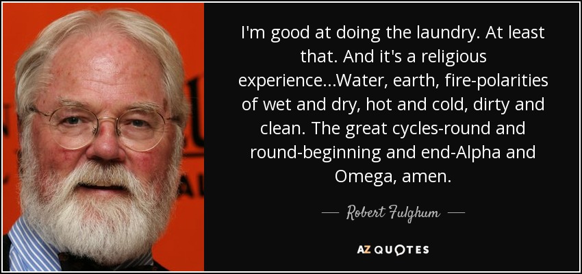 I'm good at doing the laundry. At least that. And it's a religious experience...Water, earth, fire-polarities of wet and dry, hot and cold, dirty and clean. The great cycles-round and round-beginning and end-Alpha and Omega, amen. - Robert Fulghum
