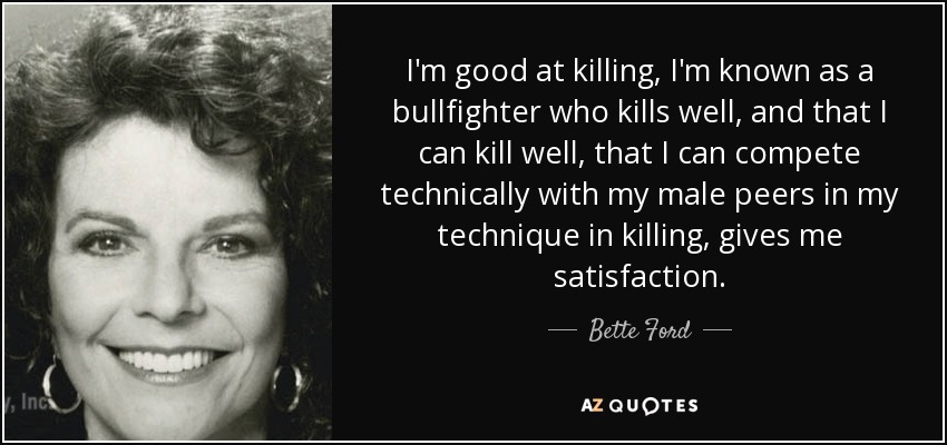 I'm good at killing, I'm known as a bullfighter who kills well, and that I can kill well, that I can compete technically with my male peers in my technique in killing, gives me satisfaction. - Bette Ford