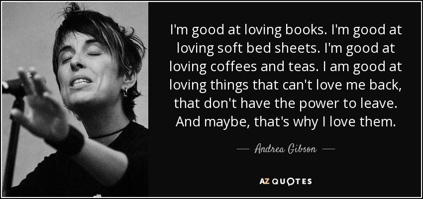 I'm good at loving books. I'm good at loving soft bed sheets. I'm good at loving coffees and teas. I am good at loving things that can't love me back, that don't have the power to leave. And maybe, that's why I love them. - Andrea Gibson