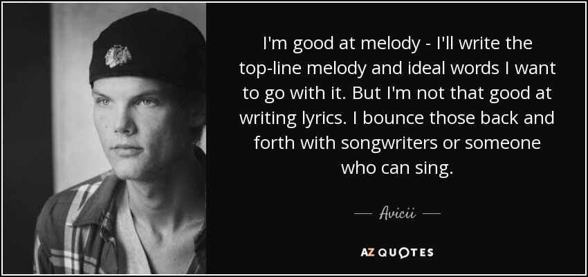 I'm good at melody - I'll write the top-line melody and ideal words I want to go with it. But I'm not that good at writing lyrics. I bounce those back and forth with songwriters or someone who can sing. - Avicii