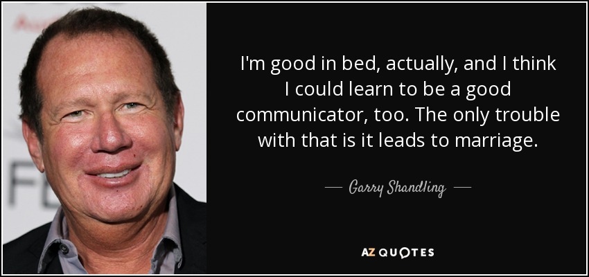 I'm good in bed, actually, and I think I could learn to be a good communicator, too. The only trouble with that is it leads to marriage. - Garry Shandling