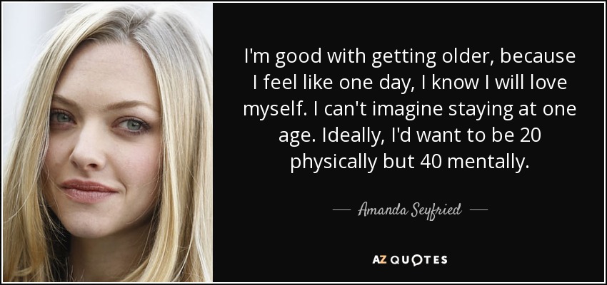 I'm good with getting older, because I feel like one day, I know I will love myself. I can't imagine staying at one age. Ideally, I'd want to be 20 physically but 40 mentally. - Amanda Seyfried