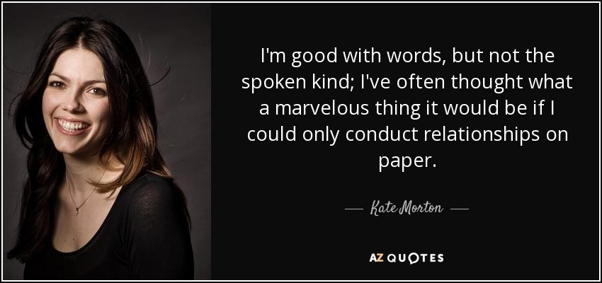 I'm good with words, but not the spoken kind; I've often thought what a marvelous thing it would be if I could only conduct relationships on paper. - Kate Morton