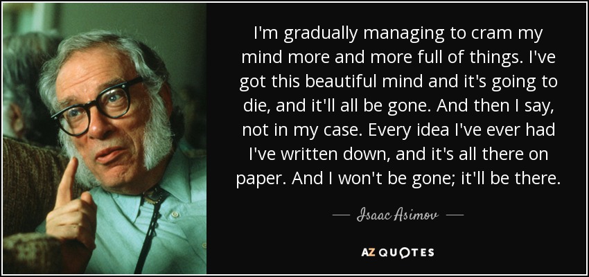 I'm gradually managing to cram my mind more and more full of things. I've got this beautiful mind and it's going to die, and it'll all be gone. And then I say, not in my case. Every idea I've ever had I've written down, and it's all there on paper. And I won't be gone; it'll be there. - Isaac Asimov