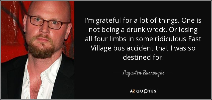 I'm grateful for a lot of things. One is not being a drunk wreck. Or losing all four limbs in some ridiculous East Village bus accident that I was so destined for. - Augusten Burroughs