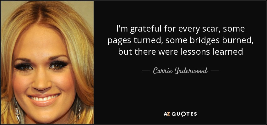 I'm grateful for every scar, some pages turned, some bridges burned, but there were lessons learned - Carrie Underwood