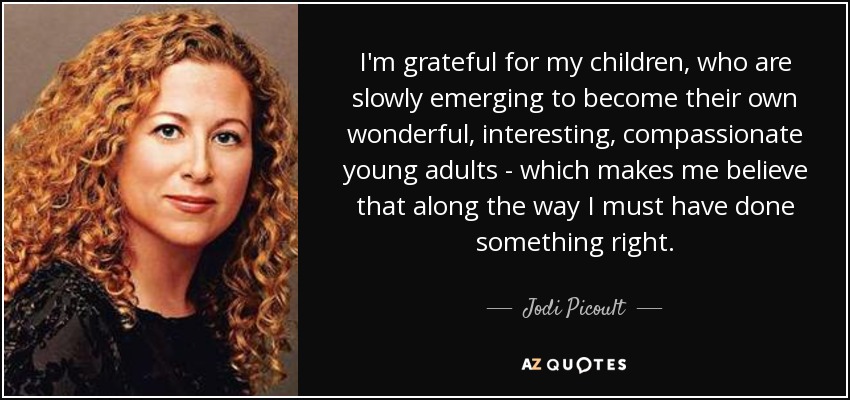 I'm grateful for my children, who are slowly emerging to become their own wonderful, interesting, compassionate young adults - which makes me believe that along the way I must have done something right. - Jodi Picoult