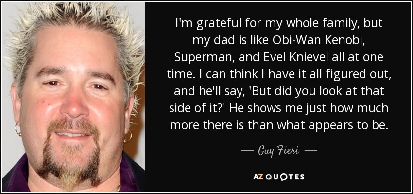I'm grateful for my whole family, but my dad is like Obi-Wan Kenobi, Superman, and Evel Knievel all at one time. I can think I have it all figured out, and he'll say, 'But did you look at that side of it?' He shows me just how much more there is than what appears to be. - Guy Fieri