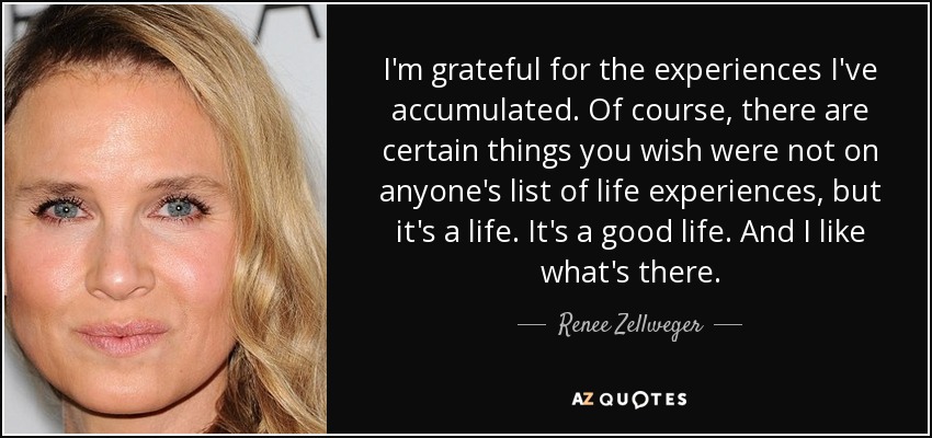 I'm grateful for the experiences I've accumulated. Of course, there are certain things you wish were not on anyone's list of life experiences, but it's a life. It's a good life. And I like what's there. - Renee Zellweger