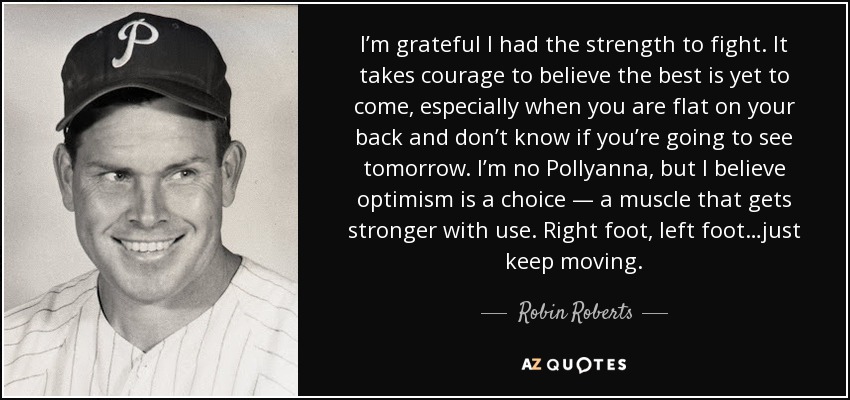 I’m grateful I had the strength to fight. It takes courage to believe the best is yet to come, especially when you are flat on your back and don’t know if you’re going to see tomorrow. I’m no Pollyanna, but I believe optimism is a choice — a muscle that gets stronger with use. Right foot, left foot…just keep moving. - Robin Roberts