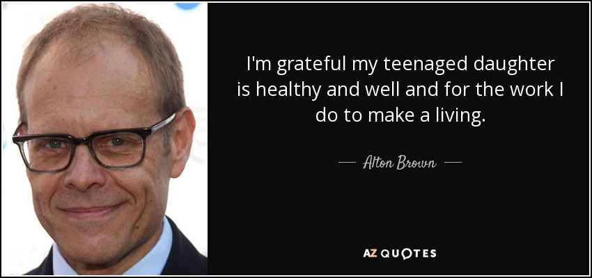 I'm grateful my teenaged daughter is healthy and well and for the work I do to make a living. - Alton Brown